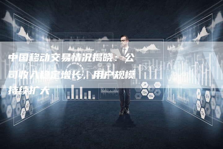 中国移动交易情况揭晓：公司收入稳定增长，用户规模持续扩大