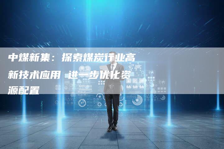 中煤新集：探索煤炭行业高新技术应用 进一步优化资源配置