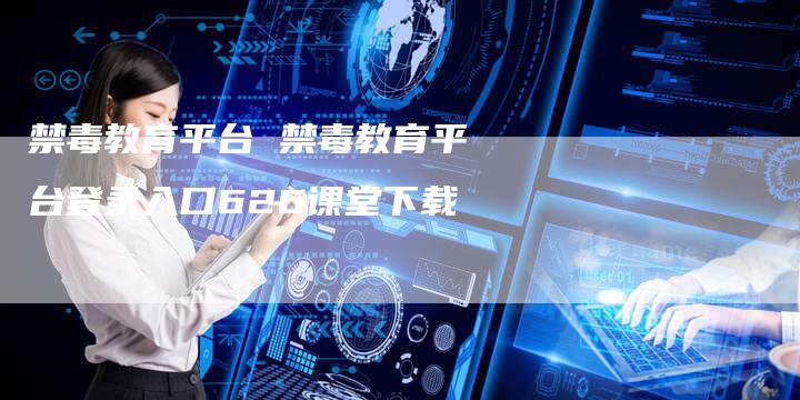 禁毒教育平台 禁毒教育平台登录入口626课堂下载