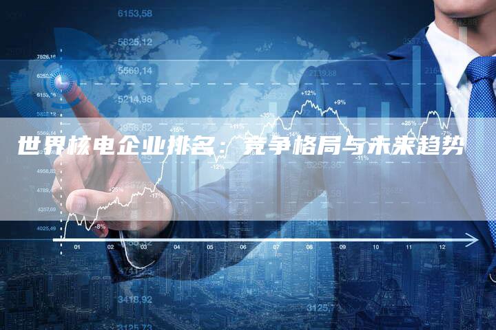 世界核电企业排名：竞争格局与未来趋势