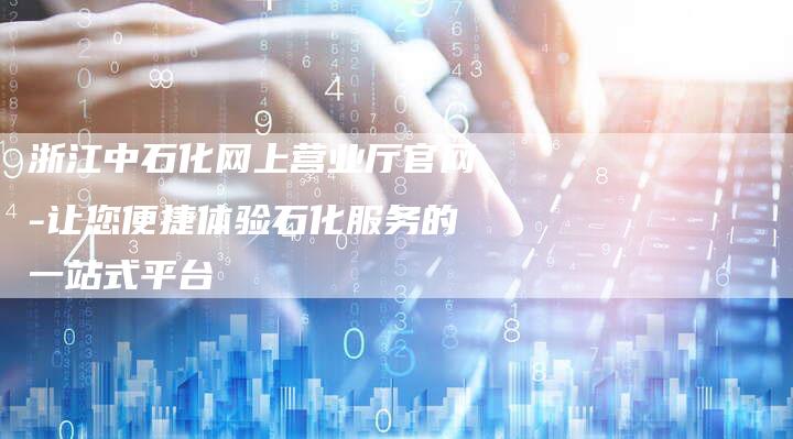 浙江中石化网上营业厅官网-让您便捷体验石化服务的一站式平台
