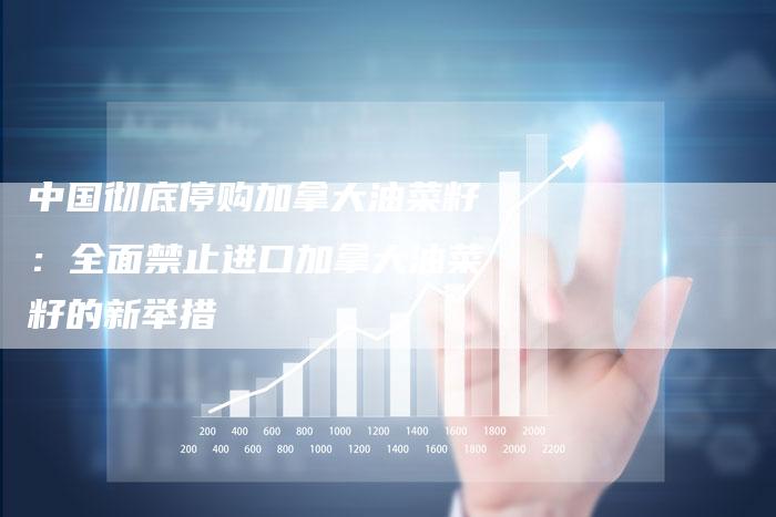 中国彻底停购加拿大油菜籽：全面禁止进口加拿大油菜籽的新举措