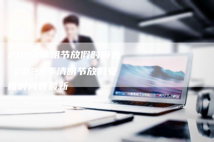 2022清明节放假时间表 2022年清明节放假安排时间表最新
