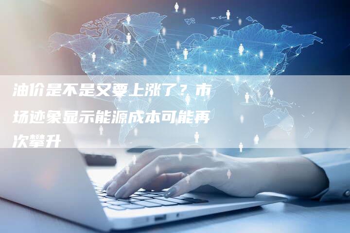 油价是不是又要上涨了？市场迹象显示能源成本可能再次攀升