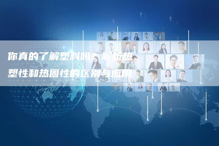 你真的了解塑料吗？解析热塑性和热固性的区别与应用