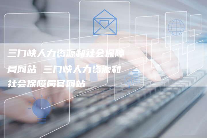 三门峡人力资源和社会保障局网站 三门峡人力资源和社会保障局官网站