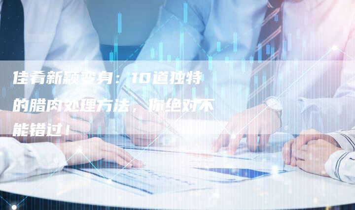 佳肴新颖变身：10道独特的腊肉处理方法，你绝对不能错过！