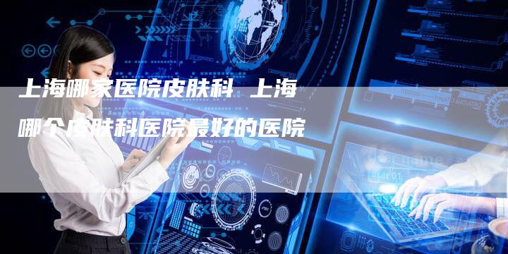 上海哪家医院皮肤科 上海哪个皮肤科医院最好的医院