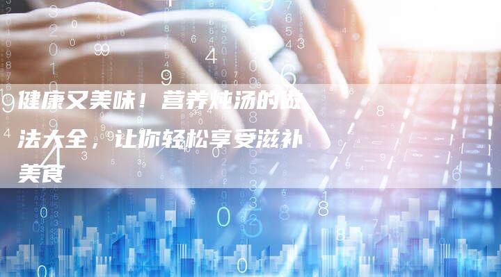健康又美味！营养炖汤的做法大全，让你轻松享受滋补美食