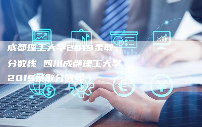 成都理工大学2019录取分数线 四川成都理工大学2019录取分数线