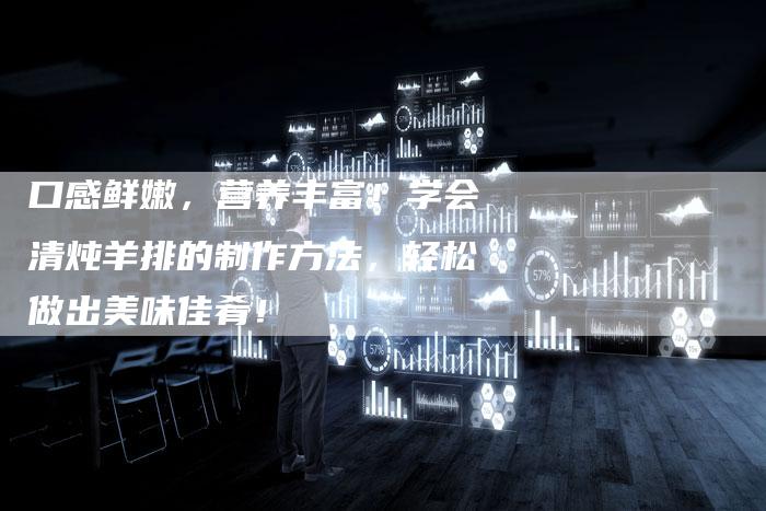 口感鲜嫩，营养丰富！学会清炖羊排的制作方法，轻松做出美味佳肴！