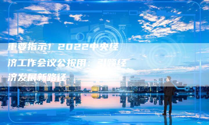 重要指示！2022中央经济工作会议公报用：引领经济发展新路径