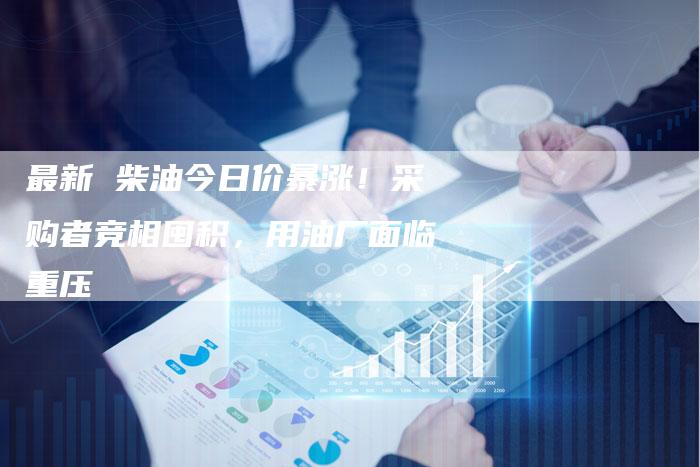 最新 柴油今日价暴涨！采购者竞相囤积，用油厂面临重压