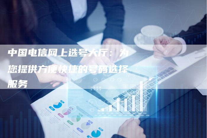 中国电信网上选号大厅：为您提供方便快捷的号码选择服务