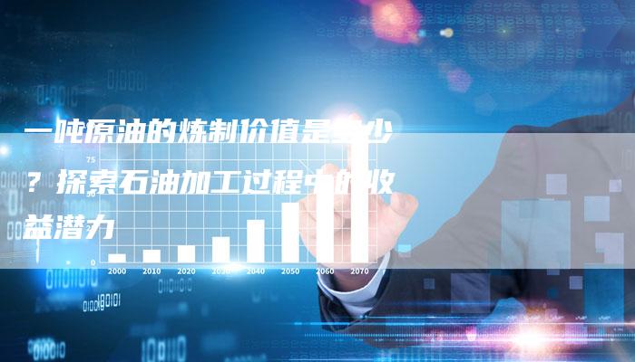 一吨原油的炼制价值是多少？探索石油加工过程中的收益潜力
