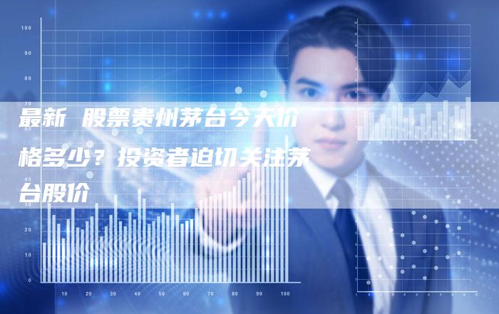 最新 股票贵州茅台今天价格多少？投资者迫切关注茅台股价