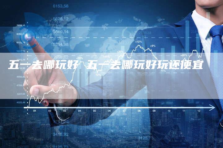 五一去哪玩好 五一去哪玩好玩还便宜