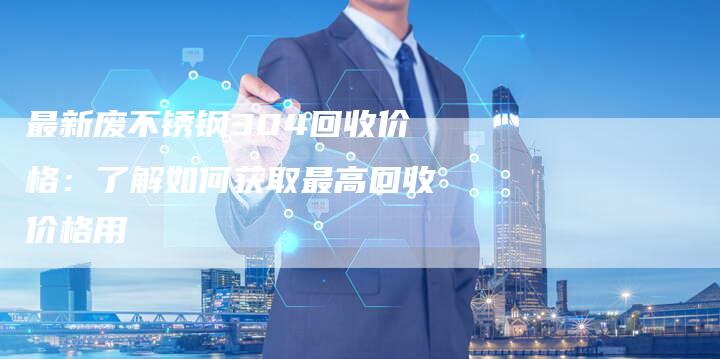 最新废不锈钢304回收价格：了解如何获取最高回收价格用