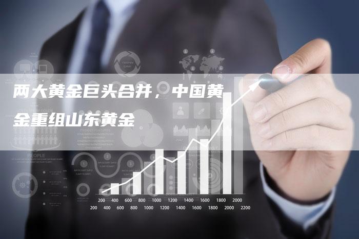 两大黄金巨头合并，中国黄金重组山东黄金