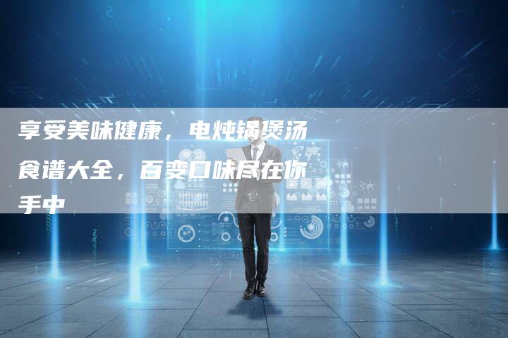 享受美味健康，电炖锅煲汤食谱大全，百变口味尽在你手中