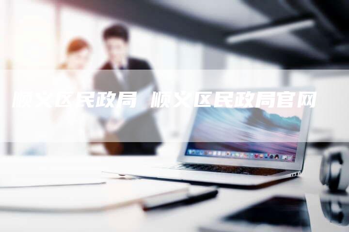 顺义区民政局 顺义区民政局官网