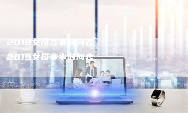 2019女排赛事时间表 2019女排赛事时间表