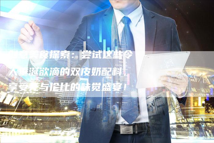 创意美食探索：尝试这些令人垂涎欲滴的双皮奶配料，享受无与伦比的味觉盛宴！