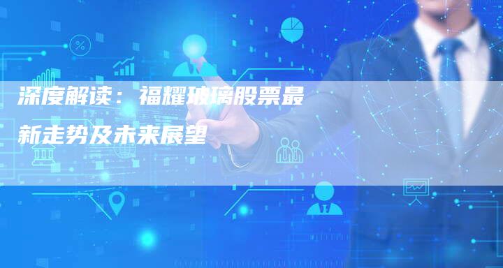 深度解读：福耀玻璃股票最新走势及未来展望