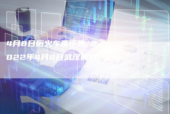 4月8日后火车票停售 2022年4月8日武汉解封