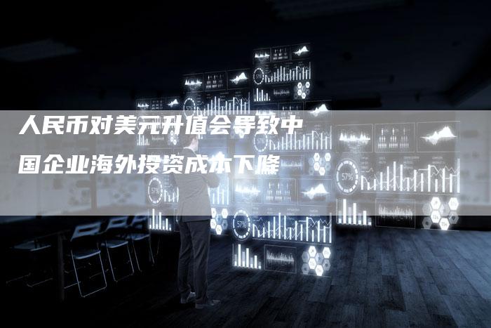 人民币对美元升值会导致中国企业海外投资成本下降
