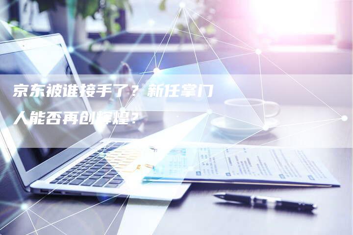 京东被谁接手了？新任掌门人能否再创辉煌？