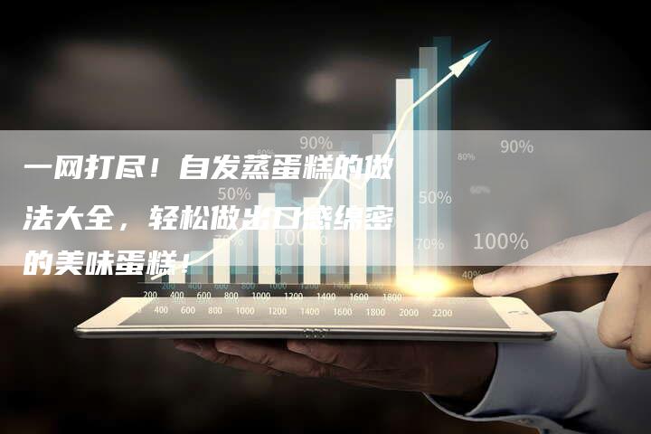 一网打尽！自发蒸蛋糕的做法大全，轻松做出口感绵密的美味蛋糕！