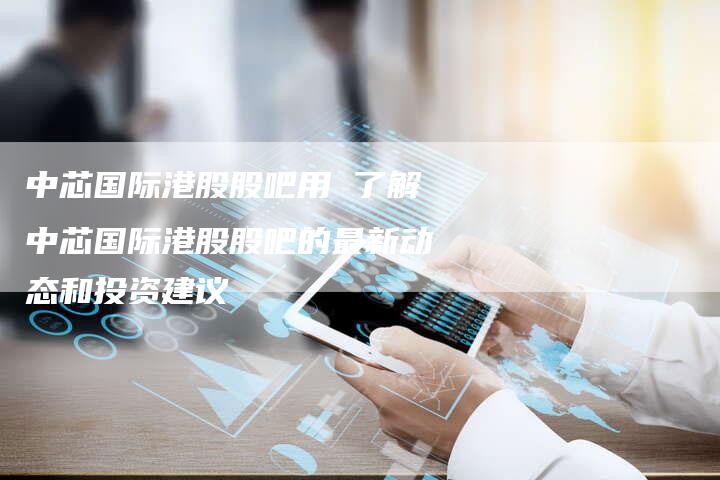中芯国际港股股吧用 了解中芯国际港股股吧的最新动态和投资建议