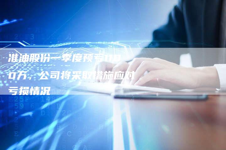 准油股份一季度预亏1100万，公司将采取措施应对亏损情况