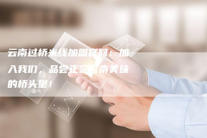 云南过桥米线加盟官网：加入我们，品尝正宗云南美味的桥头堡！