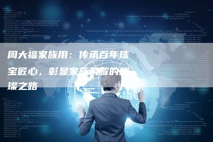 周大福家族用：传承百年珠宝匠心，彰显家族荣耀的璀璨之路