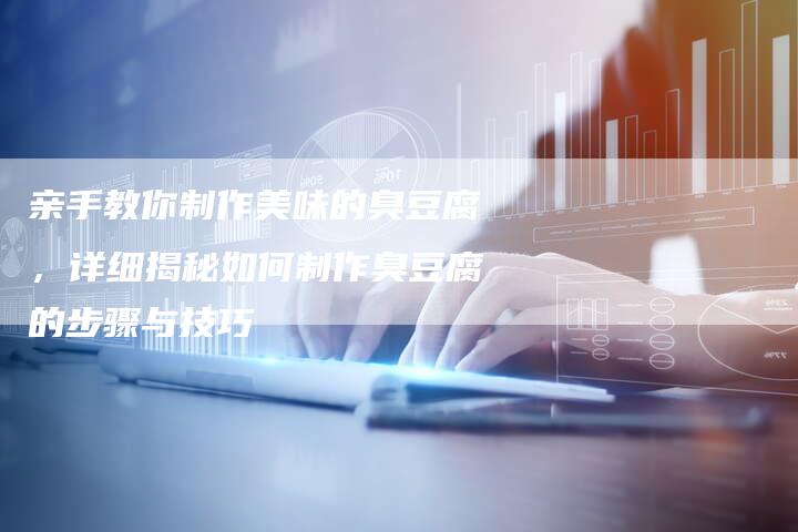 亲手教你制作美味的臭豆腐，详细揭秘如何制作臭豆腐的步骤与技巧