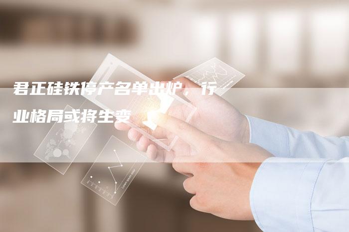 君正硅铁停产名单出炉，行业格局或将生变