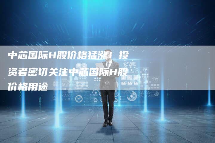 中芯国际H股价格猛涨！投资者密切关注中芯国际H股价格用途