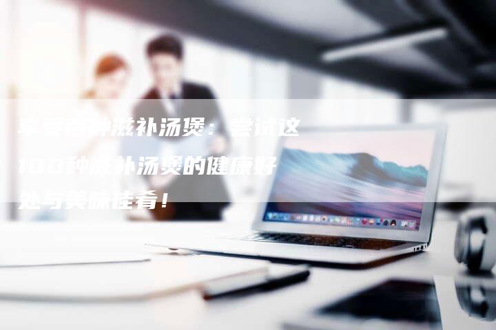 享受百种滋补汤煲：尝试这100种滋补汤煲的健康好处与美味佳肴！