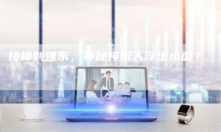 接棒刘强东，神秘接班人浮出水面？