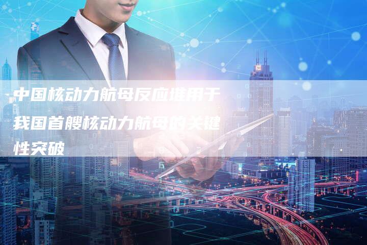 中国核动力航母反应堆用于我国首艘核动力航母的关键性突破